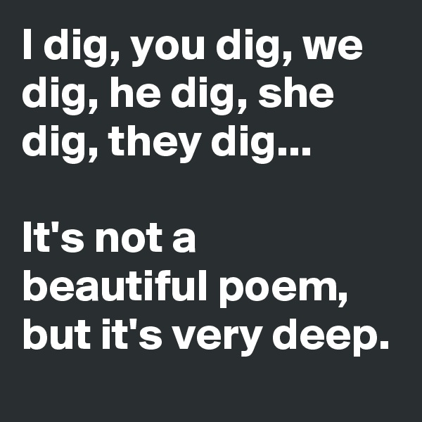 I dig, you dig, we dig, he dig, she dig, they dig...

It's not a beautiful poem, but it's very deep.