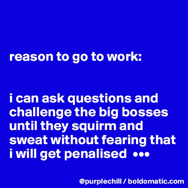 


reason to go to work:


i can ask questions and challenge the big bosses until they squirm and sweat without fearing that i will get penalised  •••
