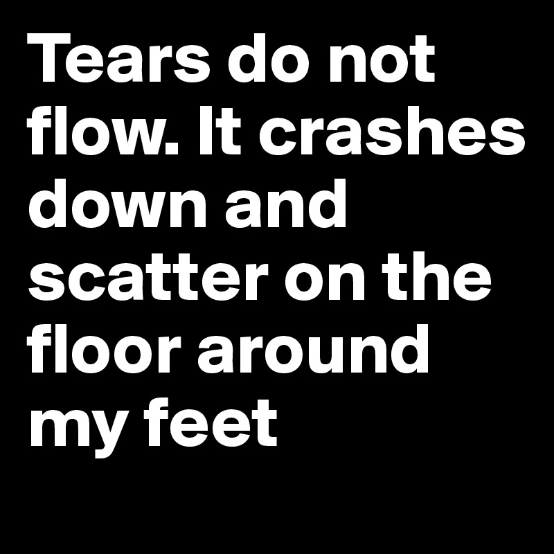 Tears do not flow. It crashes down and scatter on the floor around my feet