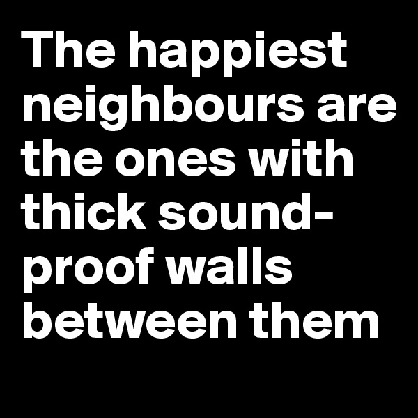 The happiest neighbours are the ones with thick sound-proof walls between them
