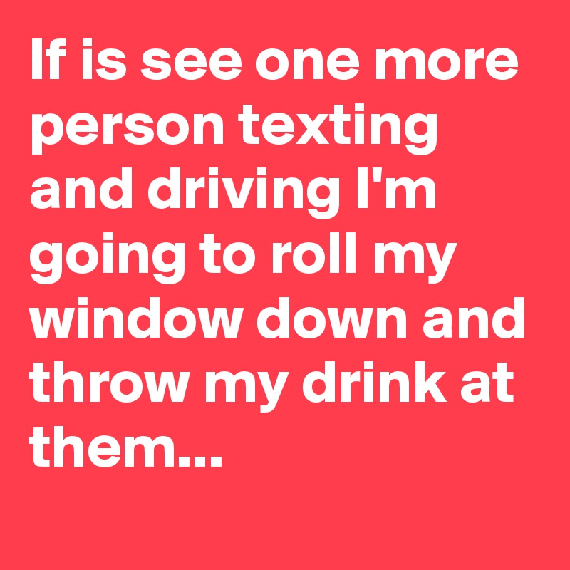 If is see one more person texting and driving I'm going to roll my window down and throw my drink at them...