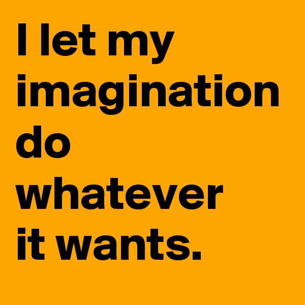 I let my imagination do whatever 
it wants.