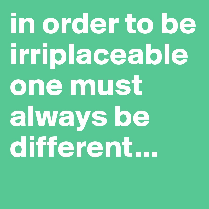 in order to be irriplaceable one must always be different...
