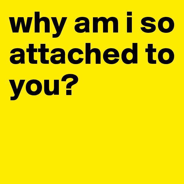 why am i so attached to you?


