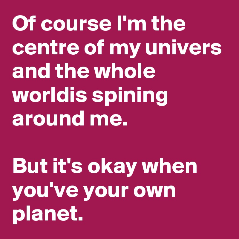 Of course I'm the centre of my univers and the whole worldis spining around me.

But it's okay when you've your own planet.
