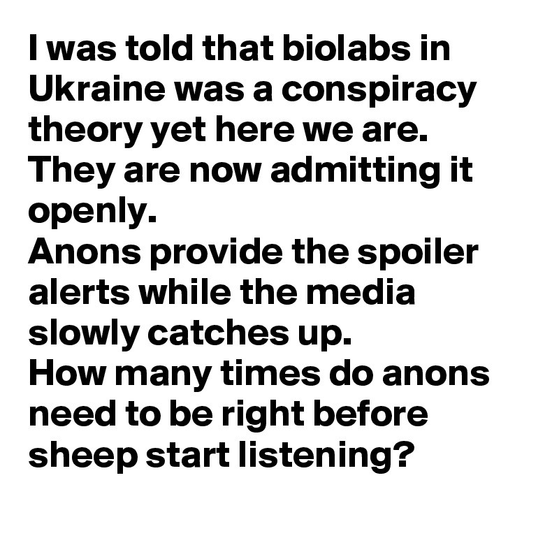 I was told that biolabs in Ukraine was a conspiracy theory yet here we are. 
They are now admitting it openly. 
Anons provide the spoiler alerts while the media slowly catches up.
How many times do anons need to be right before sheep start listening?
