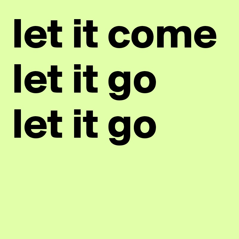 let it come
let it go
let it go
