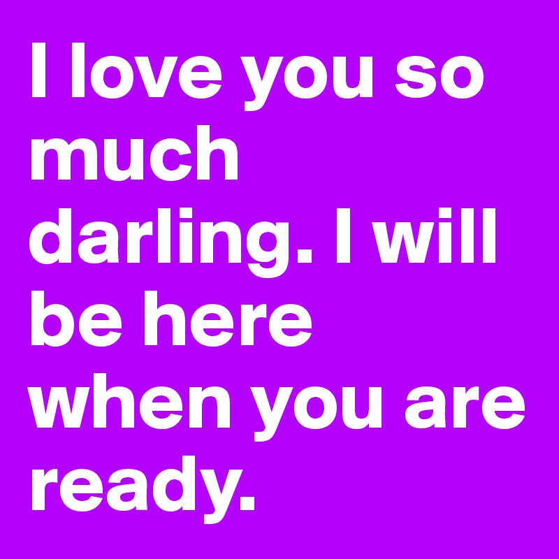 I love you so much darling. I will be here when you are ready.