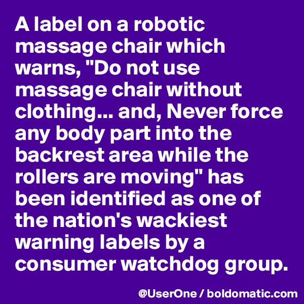 A label on a robotic massage chair which warns, "Do not use massage chair without clothing... and, Never force any body part into the backrest area while the rollers are moving" has been identified as one of the nation's wackiest warning labels by a consumer watchdog group.