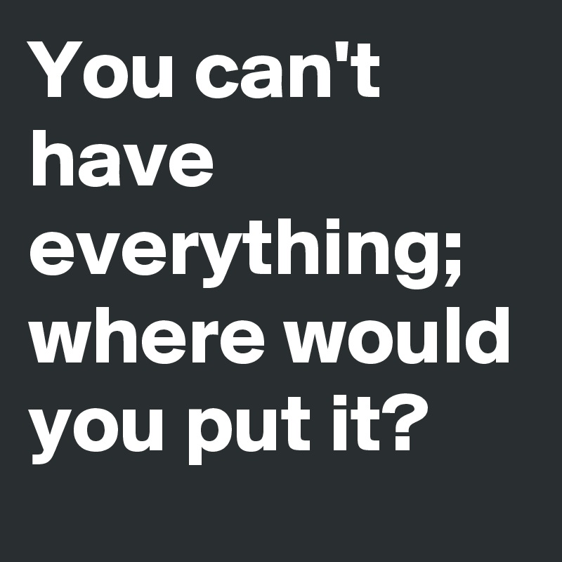 You can't have everything;  where would you put it?