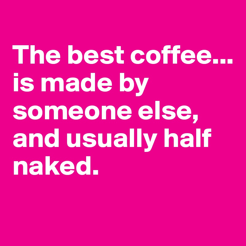 
The best coffee...
is made by someone else, and usually half naked.
