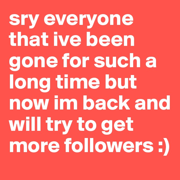 sry everyone that ive been gone for such a long time but now im back and will try to get more followers :)