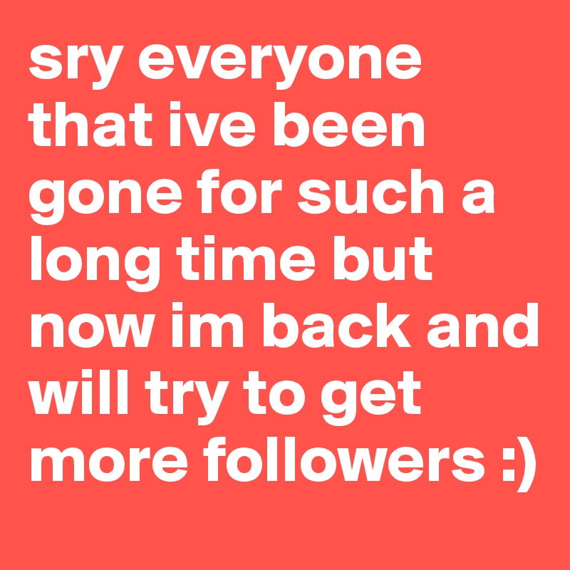 sry everyone that ive been gone for such a long time but now im back and will try to get more followers :)