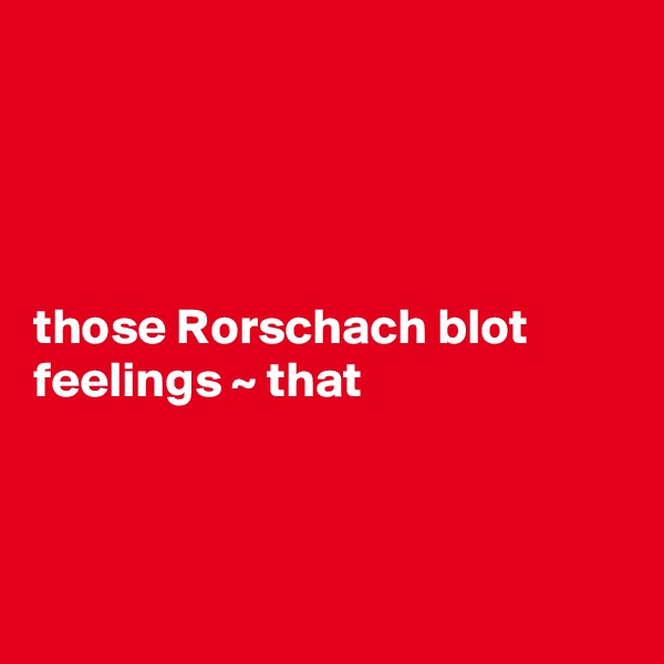 




those Rorschach blot feelings ~ that



