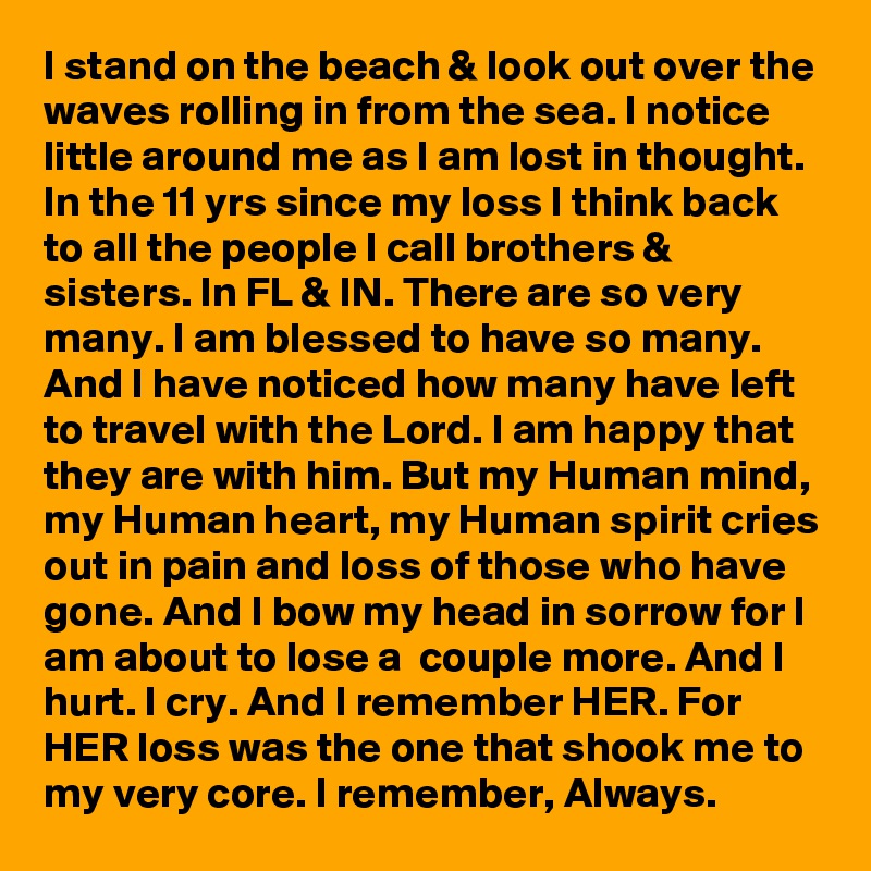 I stand on the beach & look out over the waves rolling in from the sea. I notice little around me as I am lost in thought. In the 11 yrs since my loss I think back to all the people I call brothers & sisters. In FL & IN. There are so very many. I am blessed to have so many. And I have noticed how many have left to travel with the Lord. I am happy that they are with him. But my Human mind, my Human heart, my Human spirit cries out in pain and loss of those who have gone. And I bow my head in sorrow for I am about to lose a  couple more. And I hurt. I cry. And I remember HER. For HER loss was the one that shook me to my very core. I remember, Always.