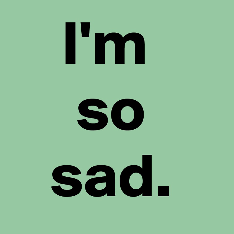 I'm 
so
sad.