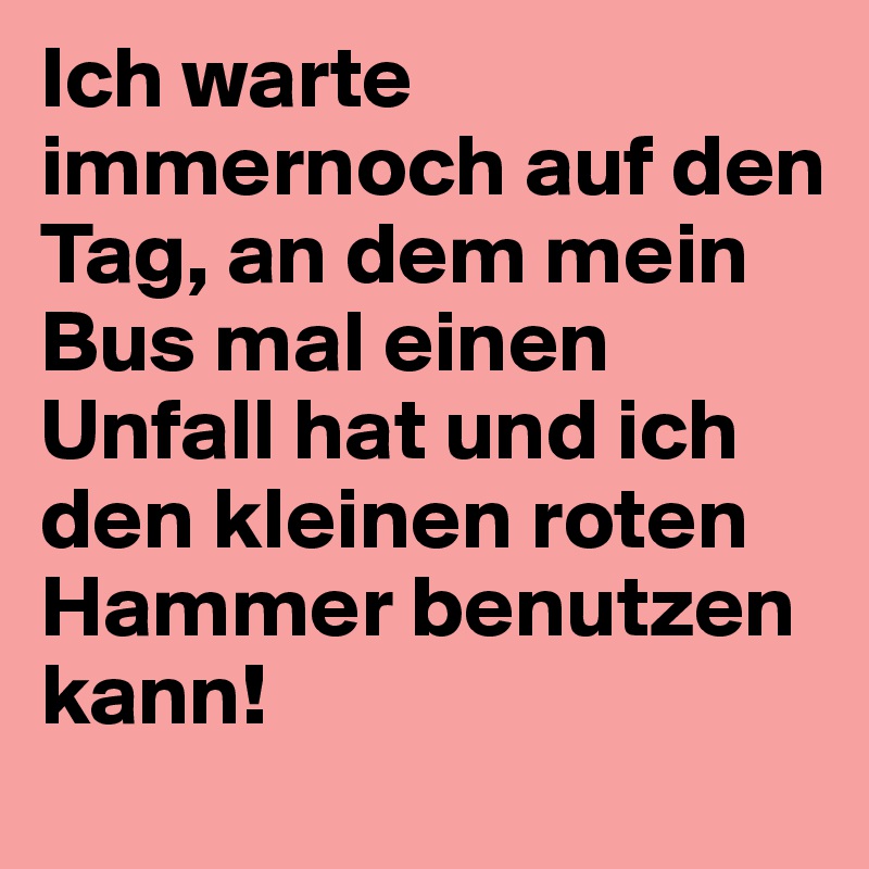 Ich warte immernoch auf den Tag, an dem mein Bus mal einen Unfall hat und ich den kleinen roten Hammer benutzen kann!