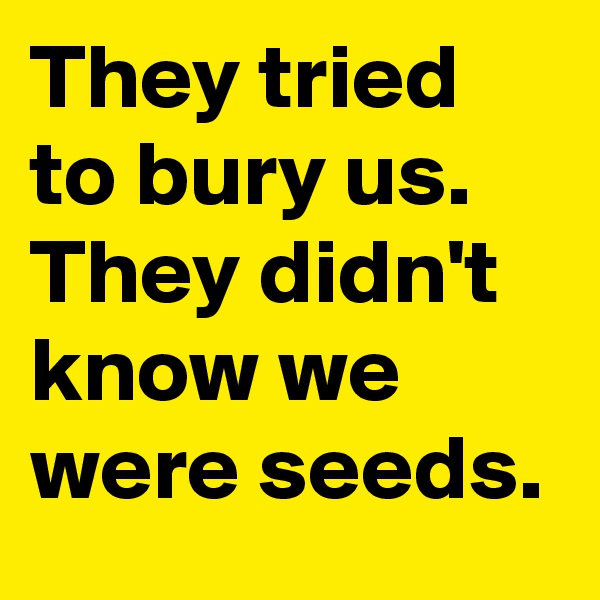 They tried to bury us. They didn't know we were seeds.