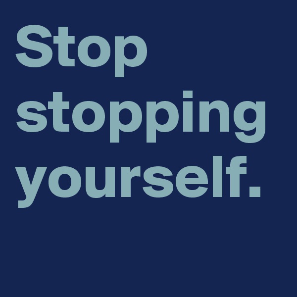 Stop stopping yourself.