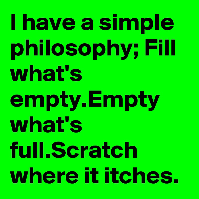 I have a simple philosophy; Fill what's empty.Empty what's full.Scratch where it itches.