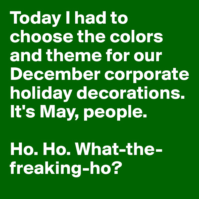 Today I had to choose the colors and theme for our December corporate holiday decorations. It's May, people. 

Ho. Ho. What-the-freaking-ho?