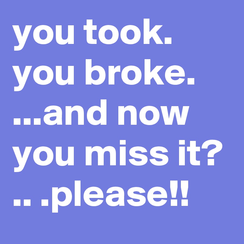 you took. you broke. ...and now you miss it? 
.. .please!!