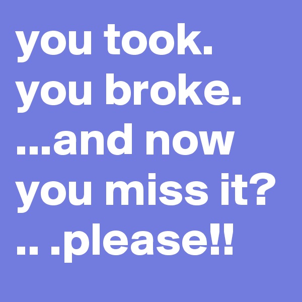 you took. you broke. ...and now you miss it? 
.. .please!!