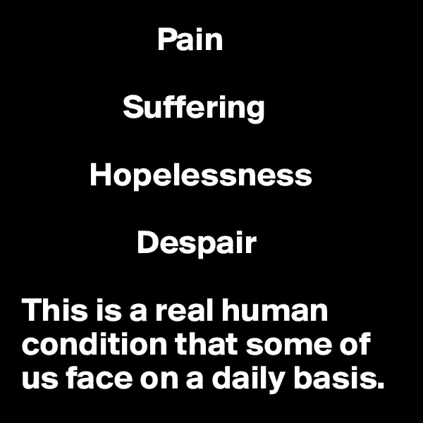                     Pain

               Suffering

          Hopelessness

                 Despair

This is a real human condition that some of us face on a daily basis.