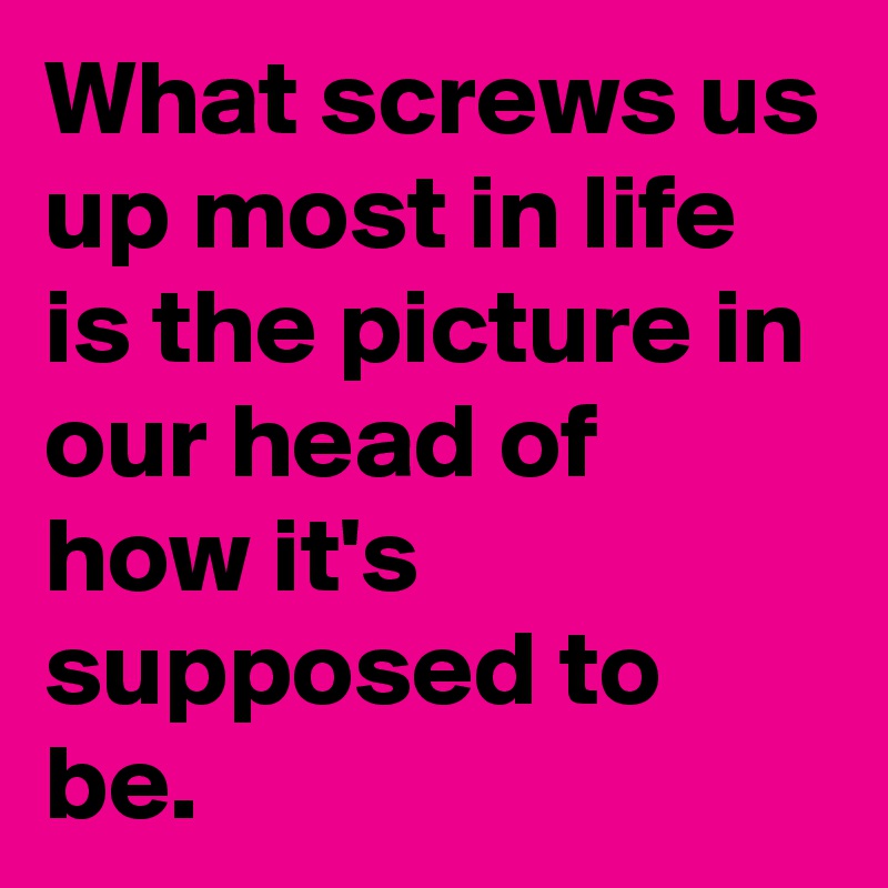 What screws us up most in life is the picture in our head of how it's supposed to be.