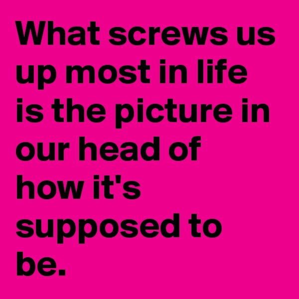 What screws us up most in life is the picture in our head of how it's supposed to be.