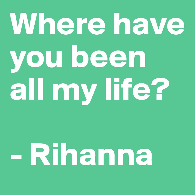 Where have you been all my life?

- Rihanna