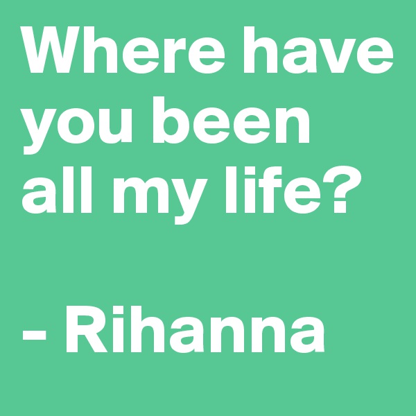 Where have you been all my life?

- Rihanna