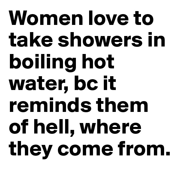 Women love to take showers in boiling hot water, bc it reminds them of hell, where they come from. 