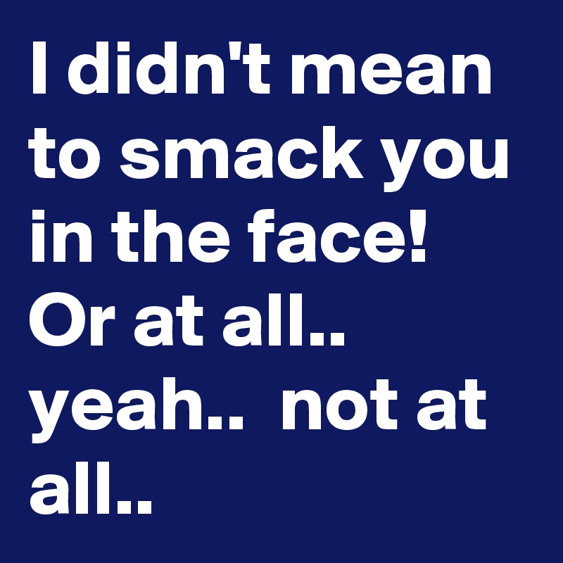 I didn't mean to smack you in the face! Or at all.. yeah..  not at all..