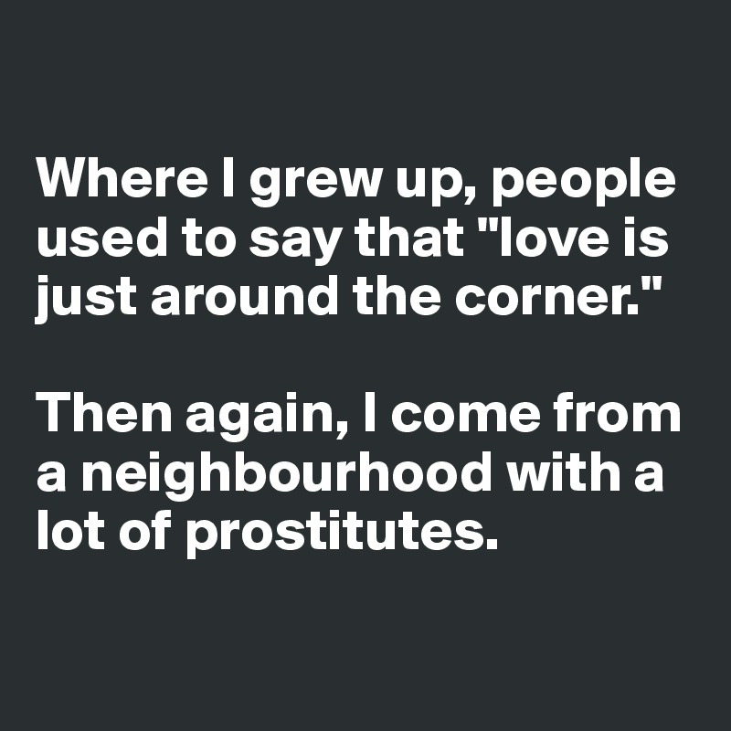 

Where I grew up, people used to say that "love is just around the corner."

Then again, I come from a neighbourhood with a lot of prostitutes.

