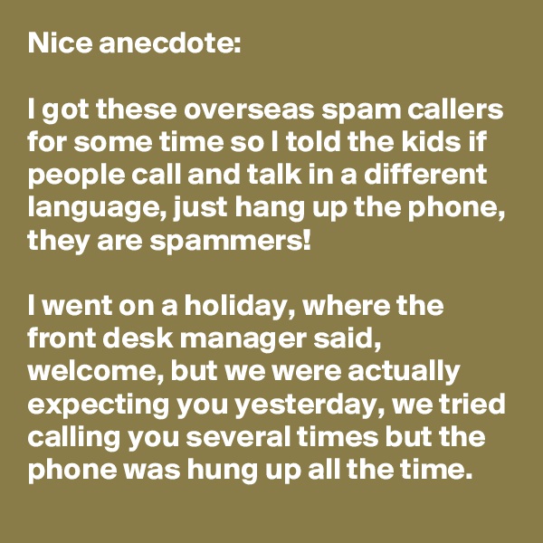 Nice anecdote: 

I got these overseas spam callers for some time so I told the kids if people call and talk in a different language, just hang up the phone, they are spammers!

I went on a holiday, where the front desk manager said, welcome, but we were actually expecting you yesterday, we tried calling you several times but the phone was hung up all the time.
