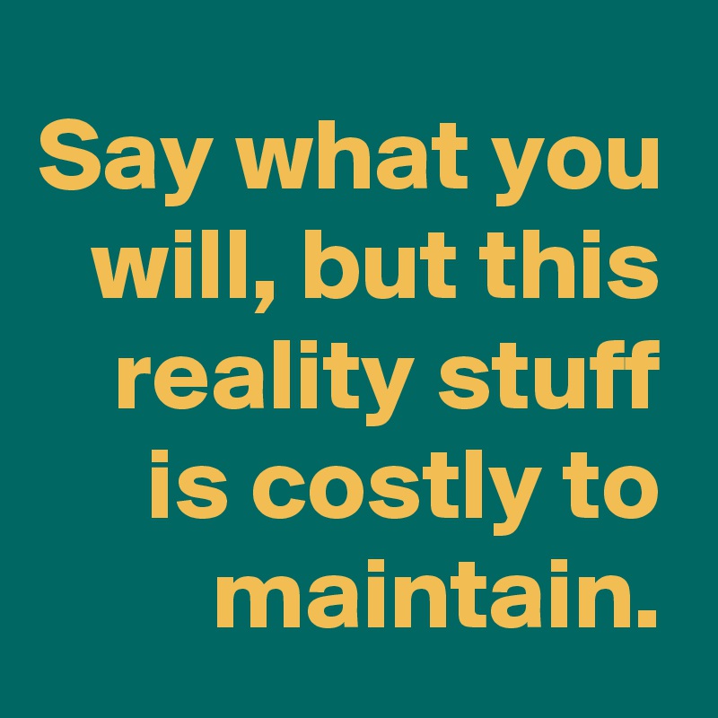 Say what you will, but this reality stuff is costly to maintain.