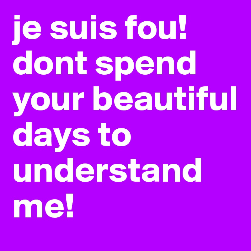 je suis fou! dont spend your beautiful days to understand me!