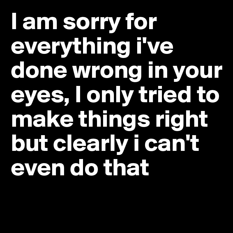 I Am Sorry For Everything I Ve Done Wrong In Your Eyes I Only Tried To Make Things Right But Clearly I Can T Even Do That Post By Chrisrota On Boldomatic