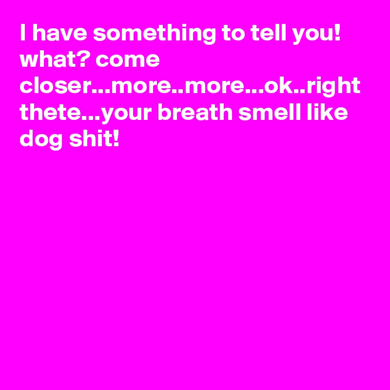 I have something to tell you! what? come closer...more..more...ok..right thete...your breath smell like dog shit!