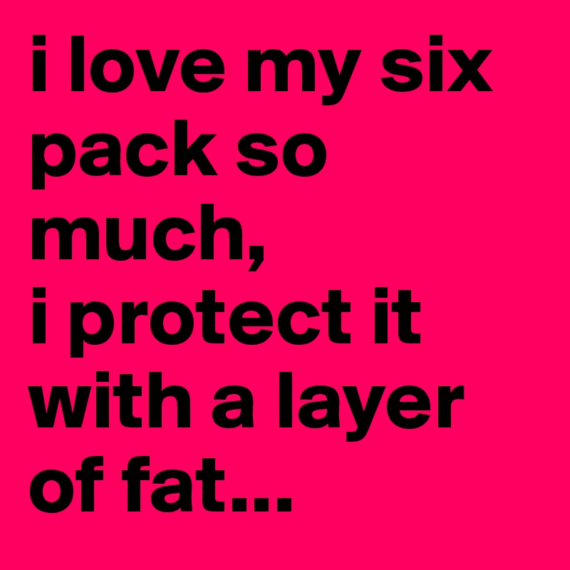i love my six pack so much,
i protect it with a layer
of fat...