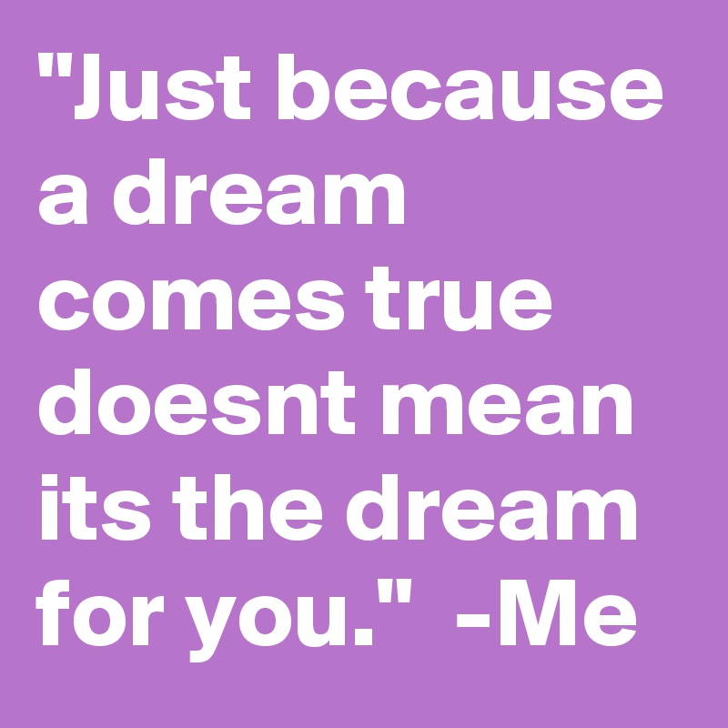 "Just because a dream comes true doesnt mean its the dream for you."  -Me 