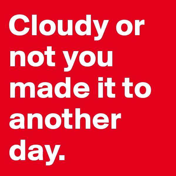 Cloudy or not you made it to another day. 