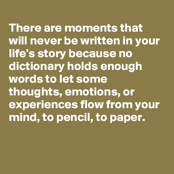 
There are moments that will never be written in your life's story because no dictionary holds enough words to let some thoughts, emotions, or experiences flow from your mind, to pencil, to paper.


