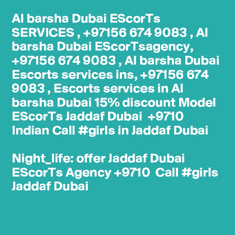 Al barsha Dubai EScorTs SERVICES , +97156 674 9083 , Al barsha Dubai EScorTsagency, +97156 674 9083 , Al barsha Dubai Escorts services ins, +97156 674 9083 , Escorts services in Al barsha Dubai 15% discount Model EScorTs Jaddaf Dubai  +9710  Indian Call #girls in Jaddaf Dubai

Night_life: offer Jaddaf Dubai EScorTs Agency +9710  Call #girls Jaddaf Dubai
