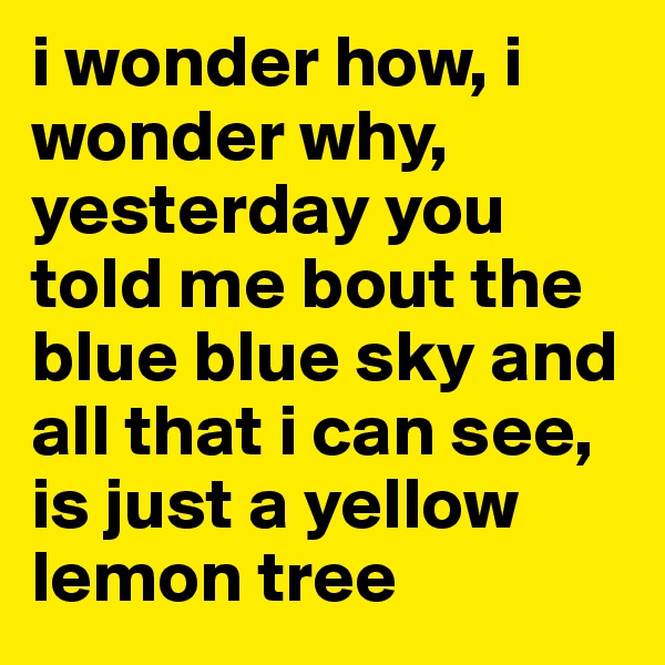 i wonder how, i wonder why, yesterday you told me bout the blue blue sky and all that i can see, is just a yellow lemon tree