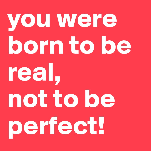 you were born to be real, 
not to be perfect!