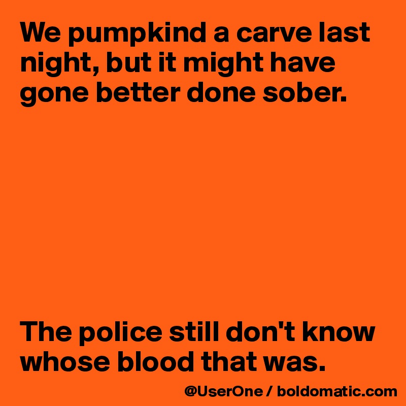 We pumpkind a carve last night, but it might have gone better done sober.







The police still don't know
whose blood that was.