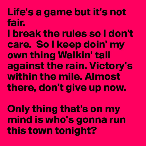Life's a game but it's not fair.
I break the rules so I don't care.  So I keep doin' my own thing Walkin' tall against the rain. Victory's within the mile. Almost there, don't give up now.

Only thing that's on my mind is who's gonna run this town tonight?