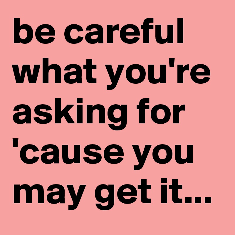 be careful what you're asking for 'cause you may get it...